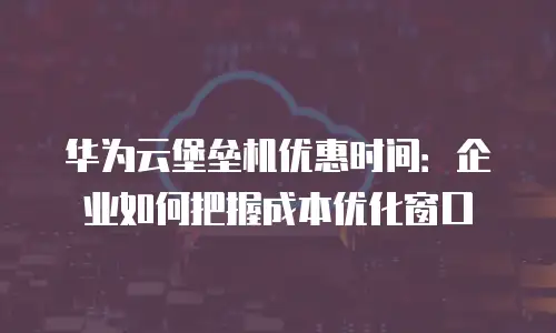 华为云堡垒机优惠时间：企业如何把握成本优化窗口