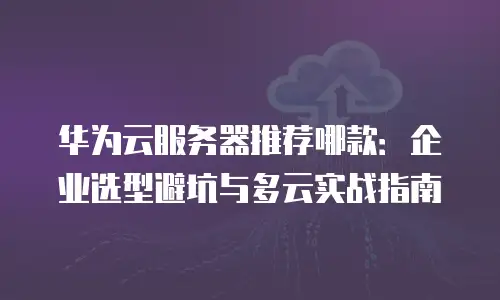 华为云服务器推荐哪款：企业选型避坑与多云实战指南