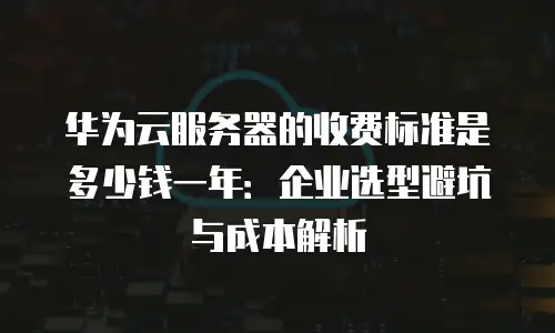 华为云服务器的收费标准是多少钱一年：企业选型避坑与成本解析