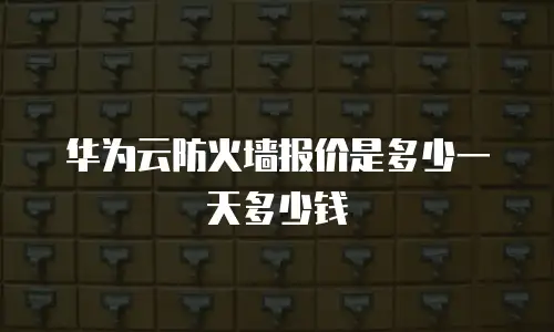 华为云防火墙报价是多少一天多少钱