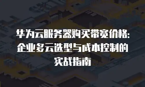 华为云服务器购买带宽价格：企业多云选型与成本控制的实战指南