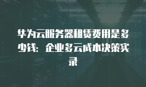 华为云服务器租赁费用是多少钱：企业多云成本决策实录