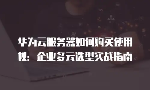 华为云服务器如何购买使用权：企业多云选型实战指南
