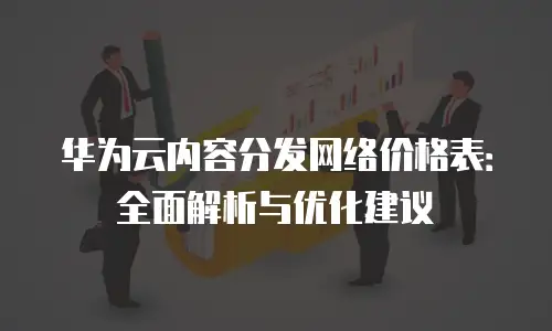 华为云内容分发网络价格表：全面解析与优化建议