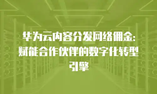 华为云内容分发网络佣金：赋能合作伙伴的数字化转型引擎
