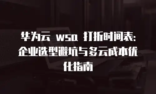 华为云 wsa 打折时间表：企业选型避坑与多云成本优化指南
