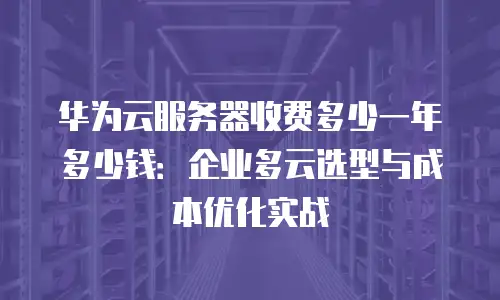 华为云服务器收费多少一年多少钱：企业多云选型与成本优化实战