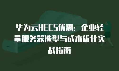 华为云HECS优惠：企业轻量服务器选型与成本优化实战指南