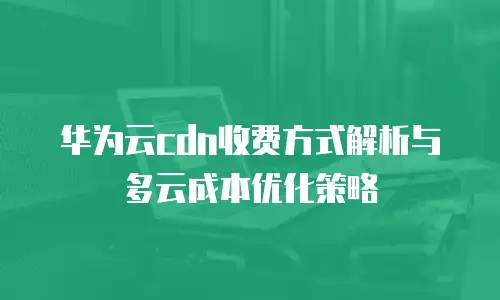 华为云cdn收费方式解析与多云成本优化策略
