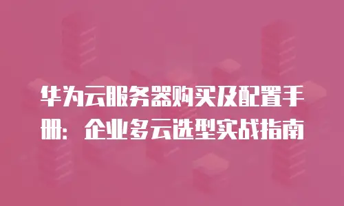 华为云服务器购买及配置手册：企业多云选型实战指南