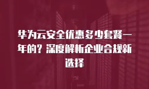 华为云安全优惠多少套餐一年的？深度解析企业合规新选择