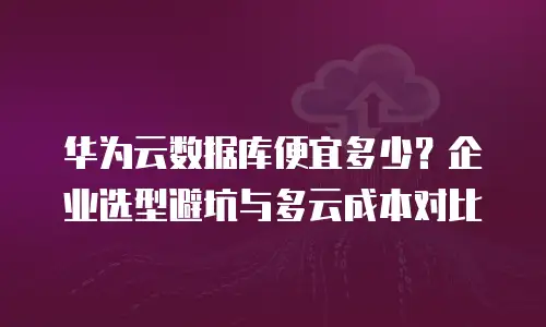 华为云数据库便宜多少？企业选型避坑与多云成本对比