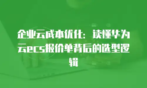 企业云成本优化：读懂华为云ecs报价单背后的选型逻辑