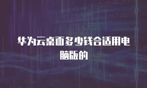 华为云桌面多少钱合适用电脑版的