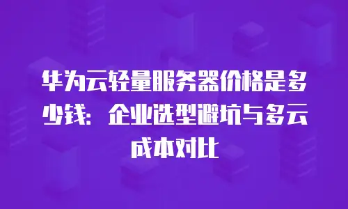 华为云轻量服务器价格是多少钱：企业选型避坑与多云成本对比