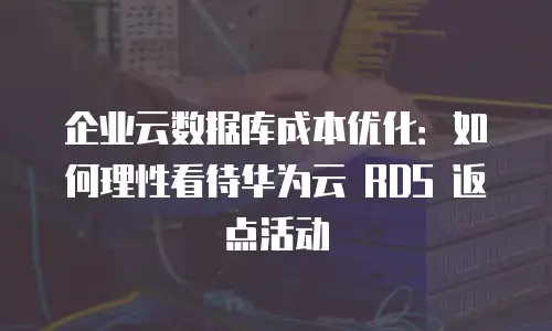 企业云数据库成本优化：如何理性看待华为云 RDS 返点活动