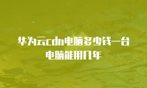 华为云cdn电脑多少钱一台电脑能用几年