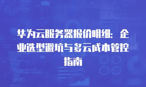 华为云服务器报价明细：企业选型避坑与多云成本管控指南