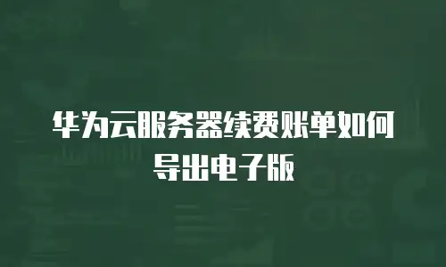 华为云服务器续费账单如何导出电子版