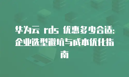 华为云 rds 优惠多少合适：企业选型避坑与成本优化指南