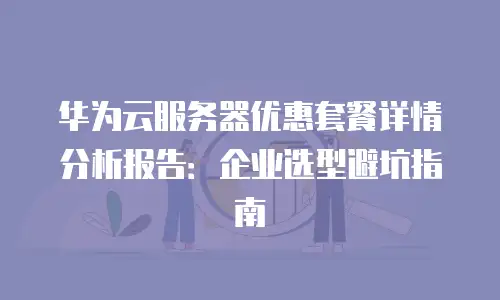 华为云服务器优惠套餐详情分析报告：企业选型避坑指南