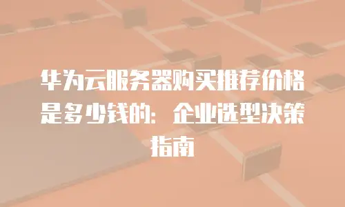 华为云服务器购买推荐价格是多少钱的：企业选型决策指南