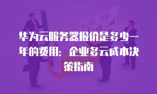 华为云服务器报价是多少一年的费用：企业多云成本决策指南
