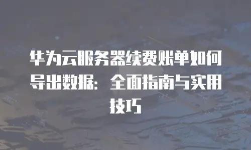 华为云服务器续费账单如何导出数据：全面指南与实用技巧