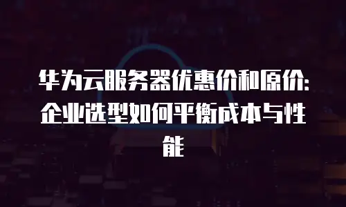 华为云服务器优惠价和原价：企业选型如何平衡成本与性能