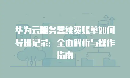 华为云服务器续费账单如何导出记录：全面解析与操作指南