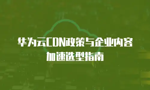 华为云CDN政策与企业内容加速选型指南