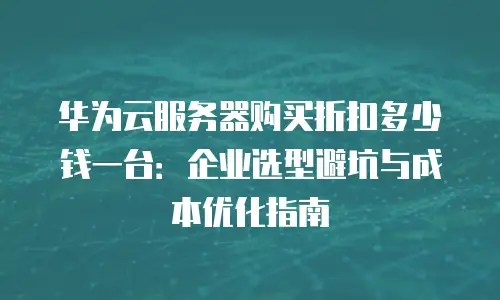 华为云服务器购买折扣多少钱一台：企业选型避坑与成本优化指南
