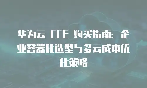 华为云 CCE 购买指南：企业容器化选型与多云成本优化策略