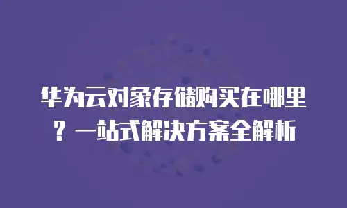 华为云对象存储购买在哪里？一站式解决方案全解析
