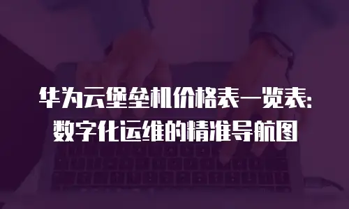 华为云堡垒机价格表一览表：数字化运维的精准导航图