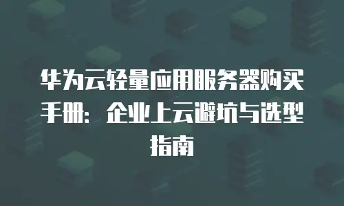 华为云轻量应用服务器购买手册：企业上云避坑与选型指南