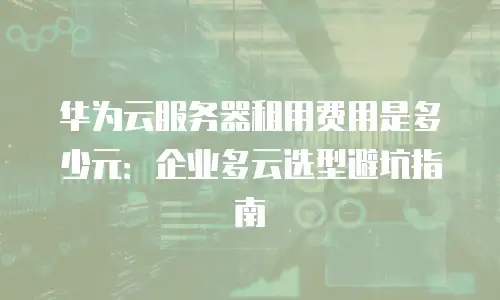 华为云服务器租用费用是多少元：企业多云选型避坑指南