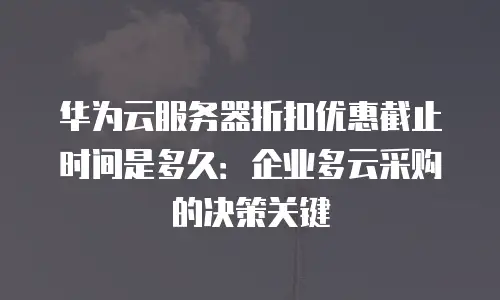 华为云服务器折扣优惠截止时间是多久：企业多云采购的决策关键