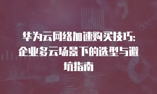 华为云网络加速购买技巧：企业多云场景下的选型与避坑指南