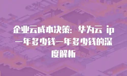 企业云成本决策：华为云 ip 一年多少钱一年多少钱的深度解析