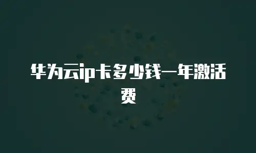 华为云ip卡多少钱一年激活费