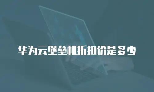 华为云堡垒机折扣价是多少