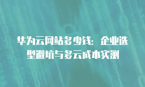 华为云网站多少钱：企业选型避坑与多云成本实测