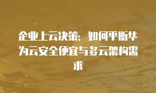 企业上云决策：如何平衡华为云安全便宜与多云架构需求