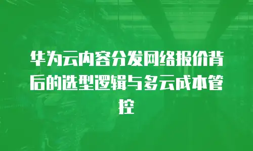 华为云内容分发网络报价背后的选型逻辑与多云成本管控