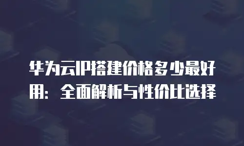 华为云IP搭建价格多少最好用：全面解析与性价比选择