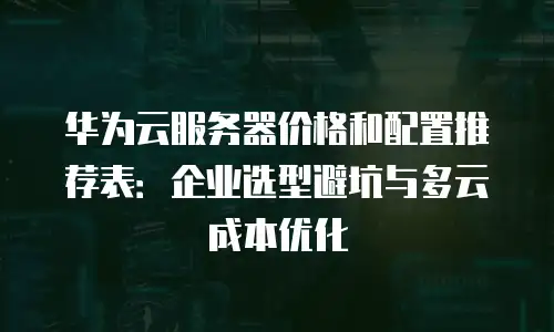 华为云服务器价格和配置推荐表：企业选型避坑与多云成本优化