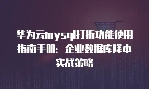 华为云mysql打折功能使用指南手册：企业数据库降本实战策略