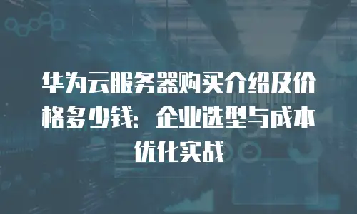 华为云服务器购买介绍及价格多少钱：企业选型与成本优化实战