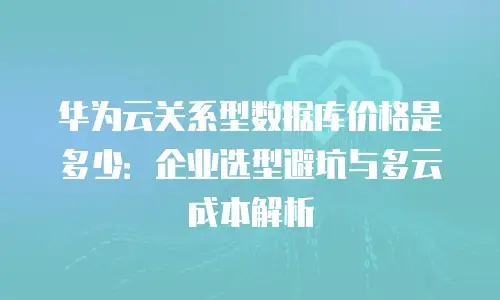 华为云关系型数据库价格是多少：企业选型避坑与多云成本解析
